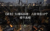 【紧急】51爆料科普：八卦背后10个细节真相