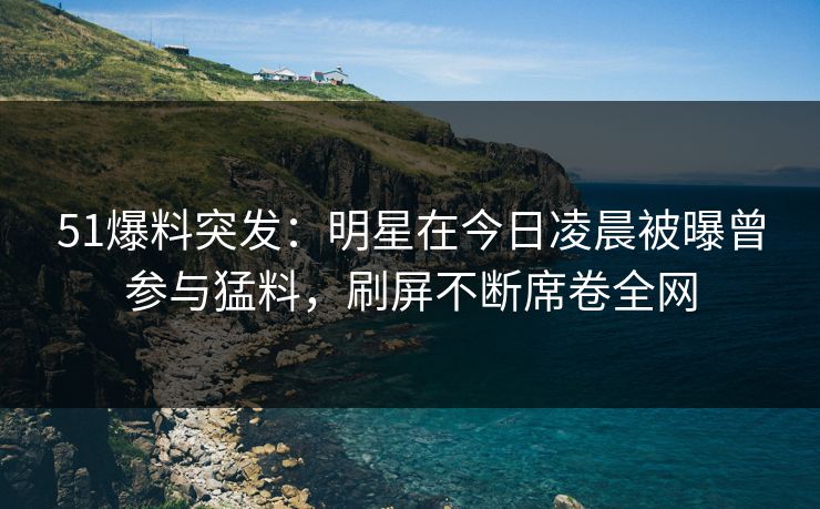 51爆料突发:明星在今日凌晨被曝曾参与猛料,刷屏不断席卷全网 51爆料突发:明星在今日凌晨被曝曾参与猛料,刷屏不断席卷全网