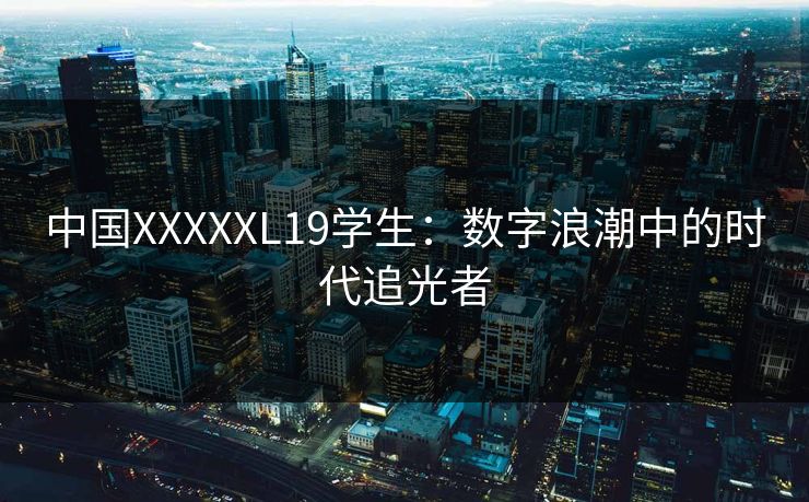 中国XXXXXL19学生：数字浪潮中的时代追光者