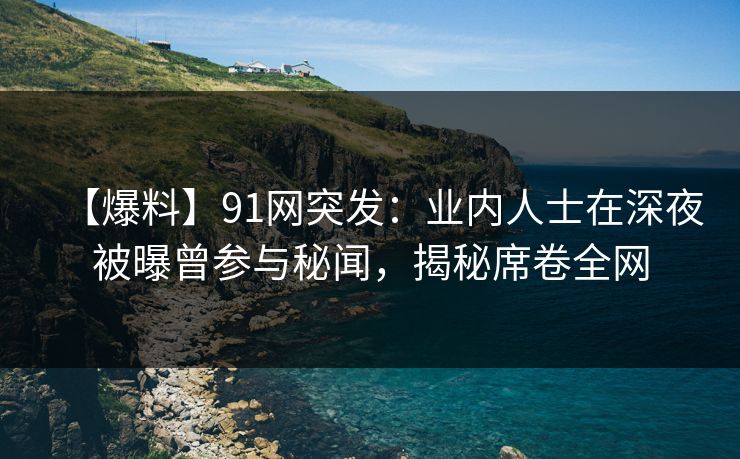 【爆料】91网突发：业内人士在深夜被曝曾参与秘闻，揭秘席卷全网