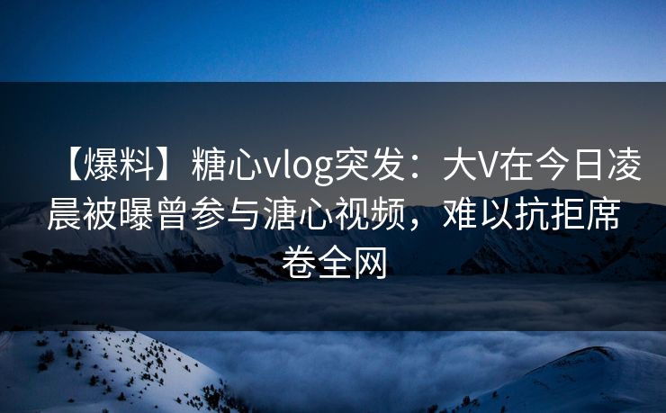 【爆料】糖心vlog突发：大V在今日凌晨被曝曾参与溏心视频，难以抗拒席卷全网