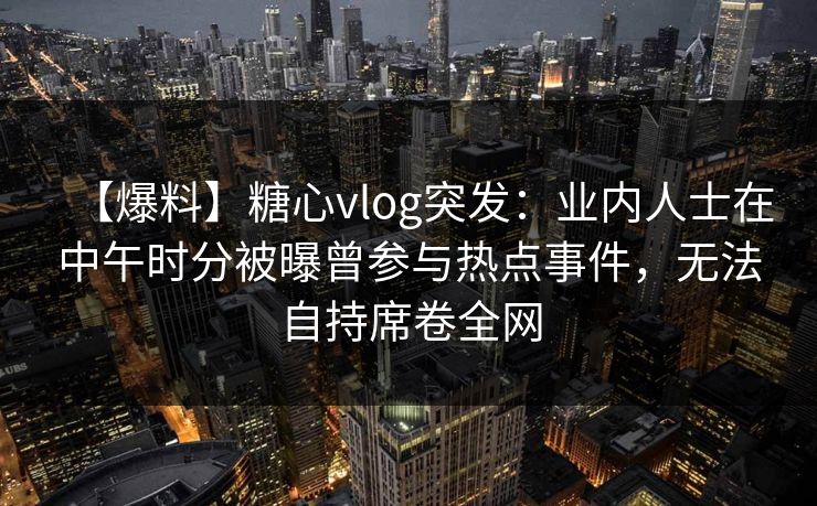 【爆料】糖心vlog突发：业内人士在中午时分被曝曾参与热点事件，无法自持席卷全网