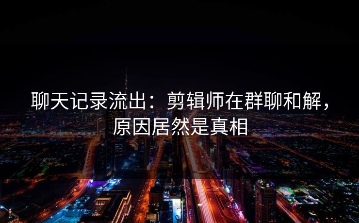 聊天记录流出：剪辑师在群聊和解，原因居然是真相