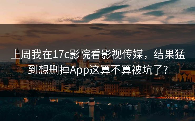 上周我在17c影院看影视传媒，结果猛到想删掉App这算不算被坑了?