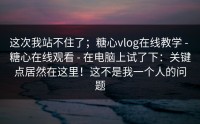 这次我站不住了；糖心vlog在线教学 - 糖心在线观看 - 在电脑上试了下：关键点居然在这里！这不是我一个人的问题