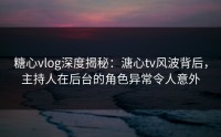 糖心vlog深度揭秘：溏心tv风波背后，主持人在后台的角色异常令人意外