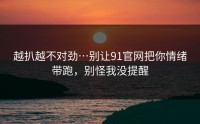 越扒越不对劲…别让91官网把你情绪带跑，别怪我没提醒