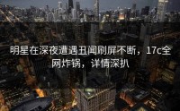 明星在深夜遭遇丑闻刷屏不断，17c全网炸锅，详情深扒