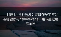 【爆料】黑料突发：网红在今早时分被曝曾参与heiliaowang，暧昧蔓延席卷全网