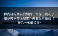 做内容的朋友提醒我：你在51网花了很多时间却没效果？先看版本差别（最后一句最关键）