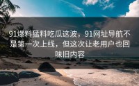 91爆料猛料吃瓜这波，91网址导航不是第一次上线，但这次让老用户也回味旧内容
