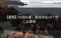 【震惊】91网科普：秘闻背后10个惊人真相
