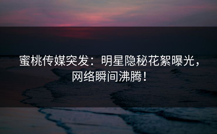 蜜桃传媒突发：明星隐秘花絮曝光，网络瞬间沸腾！