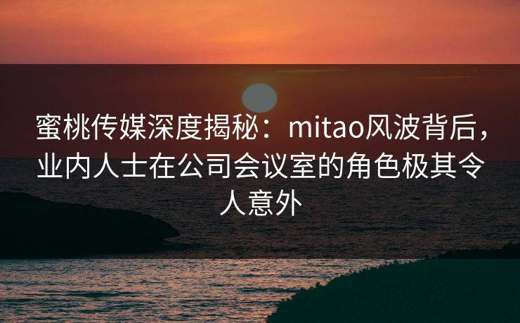 蜜桃传媒深度揭秘：mitao风波背后，业内人士在公司会议室的角色极其令人意外