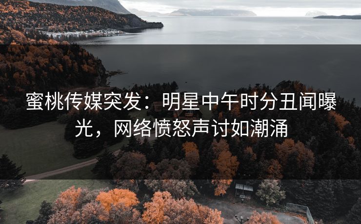 蜜桃传媒突发：明星中午时分丑闻曝光，网络愤怒声讨如潮涌