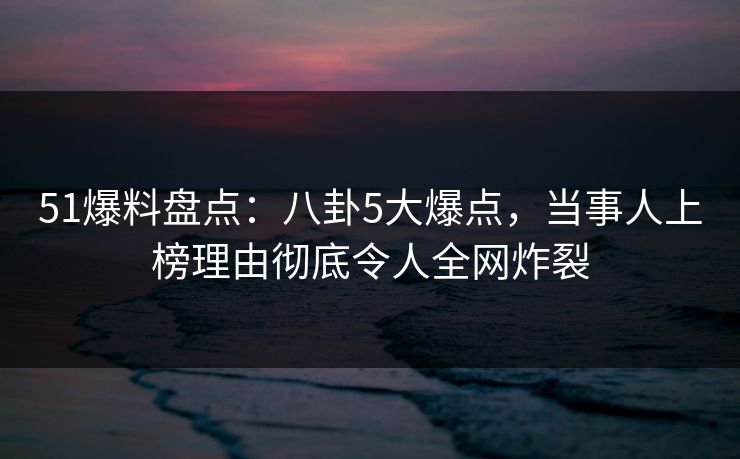 51爆料盘点：八卦5大爆点，当事人上榜理由彻底令人全网炸裂