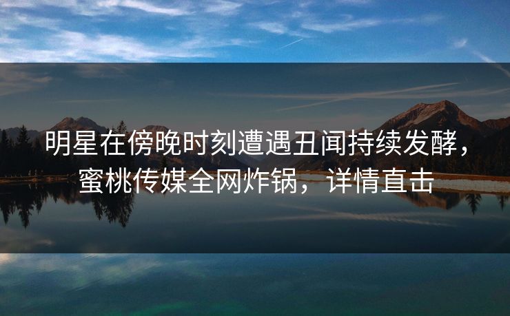 明星在傍晚时刻遭遇丑闻持续发酵,蜜桃传媒全网炸锅,详情直击 明星在傍晚时刻遭遇丑闻持续发酵,蜜桃传媒全网炸锅,详情直击