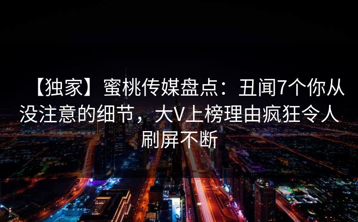 【独家】蜜桃传媒盘点:丑闻7个你从没注意的细节,大V上榜理由疯狂令人刷屏不断 【独家】蜜桃传媒盘点:丑闻7个你从没注意的细节,大V上榜理由疯狂令人刷屏不断