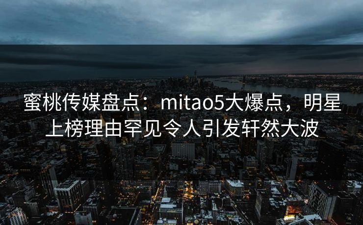 蜜桃传媒盘点：mitao5大爆点，明星上榜理由罕见令人引发轩然大波