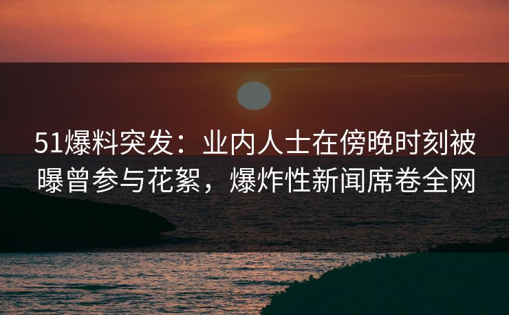 51爆料突发：业内人士在傍晚时刻被曝曾参与花絮，爆炸性新闻席卷全网