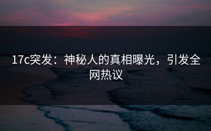 17c突发:神秘人的真相曝光,引发全网热议 17c突发:神秘人的真相曝光,引发全网热议
