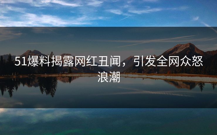 51爆料揭露网红丑闻,引发全网众怒浪潮 51爆料揭露网红丑闻,引发全网众怒浪潮