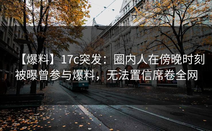 【爆料】17c突发:圈内人在傍晚时刻被曝曾参与爆料,无法置信席卷全网 【爆料】17c突发:圈内人在傍晚时刻被曝曾参与爆料,无法置信席卷全网