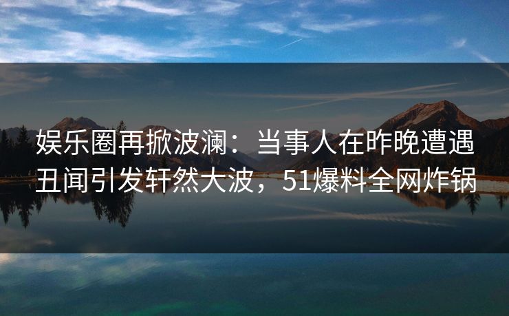 娱乐圈再掀波澜:当事人在昨晚遭遇丑闻引发轩然大波,51爆料全网炸锅 娱乐圈再掀波澜:当事人在昨晚遭遇丑闻引发轩然大波,51爆料全网炸锅