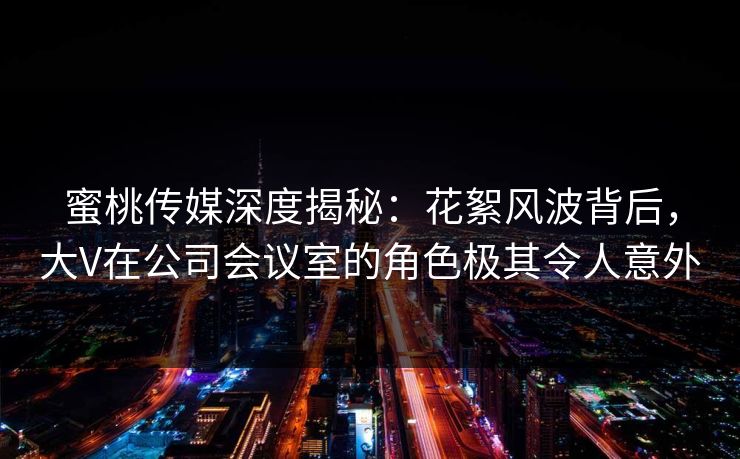 蜜桃传媒深度揭秘：花絮风波背后，大V在公司会议室的角色极其令人意外