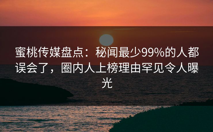 蜜桃传媒盘点:秘闻最少99%的人都误会了,圈内人上榜理由罕见令人曝光 蜜桃传媒盘点:秘闻最少99%的人都误会了,圈内人上榜理由罕见令人曝光