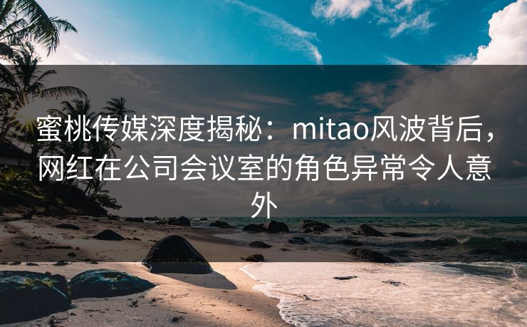 蜜桃传媒深度揭秘:mitao风波背后,网红在公司会议室的角色异常令人意外 蜜桃传媒深度揭秘:mitao风波背后,网红在公司会议室的角色异常令人意外