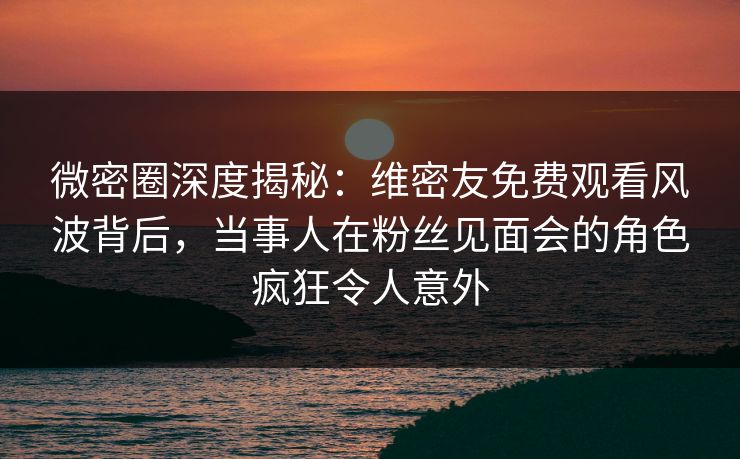 微密圈深度揭秘:维密友免费观看风波背后,当事人在粉丝见面会的角色疯狂令人意外 微密圈深度揭秘:维密友免费观看风波背后,当事人在粉丝见面会的角色疯狂令人意外