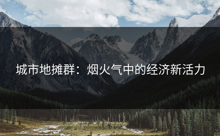 城市地摊群:烟火气中的经济新活力 城市地摊群:烟火气中的经济新活力