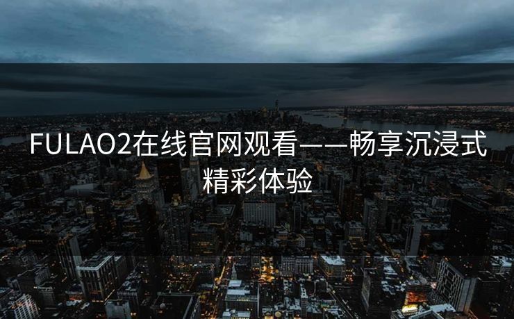 FULAO2在线官网观看——畅享沉浸式精彩体验 FULAO2在线官网观看——畅享沉浸式精彩体验