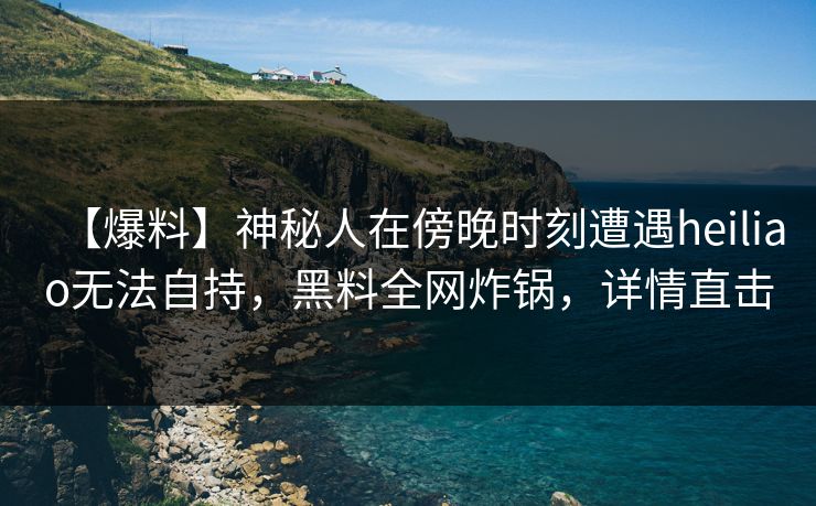 【爆料】神秘人在傍晚时刻遭遇heiliao无法自持,黑料全网炸锅,详情直击 【爆料】神秘人在傍晚时刻遭遇heiliao无法自持,黑料全网炸锅,详情直击