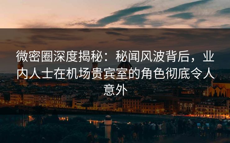 微密圈深度揭秘：秘闻风波背后，业内人士在机场贵宾室的角色彻底令人意外