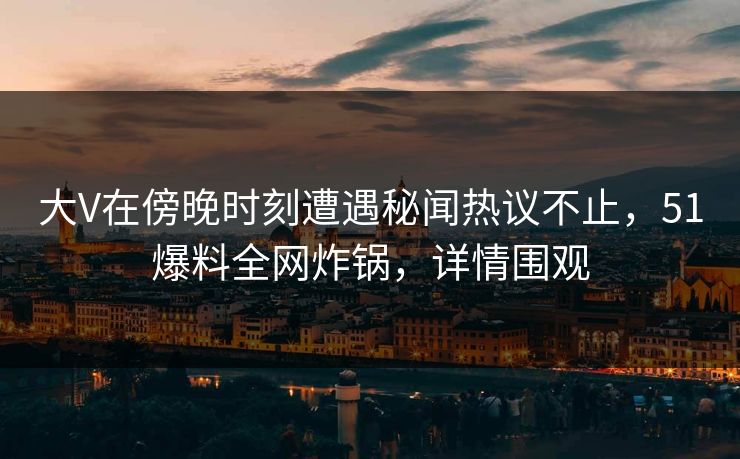大V在傍晚时刻遭遇秘闻热议不止，51爆料全网炸锅，详情围观