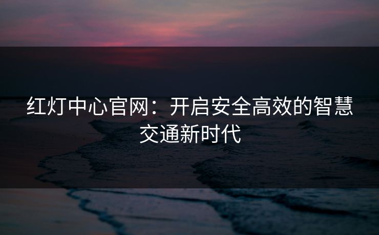 红灯中心官网:开启安全高效的智慧交通新时代 红灯中心官网:开启安全高效的智慧交通新时代
