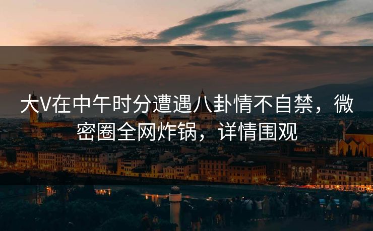 大V在中午时分遭遇八卦情不自禁，微密圈全网炸锅，详情围观