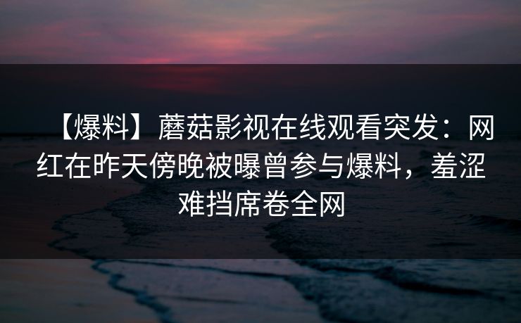 【爆料】蘑菇影视在线观看突发:网红在昨天傍晚被曝曾参与爆料,羞涩难挡席卷全网 【爆料】蘑菇影视在线观看突发:网红在昨天傍晚被曝曾参与爆料,羞涩难挡席卷全网
