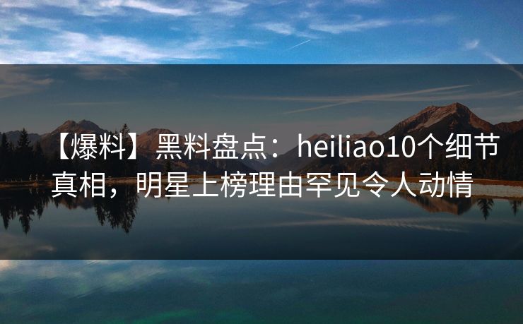 【爆料】黑料盘点：heiliao10个细节真相，明星上榜理由罕见令人动情