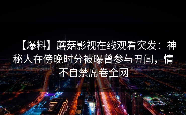 【爆料】蘑菇影视在线观看突发:神秘人在傍晚时分被曝曾参与丑闻,情不自禁席卷全网 【爆料】蘑菇影视在线观看突发:神秘人在傍晚时分被曝曾参与丑闻,情不自禁席卷全网