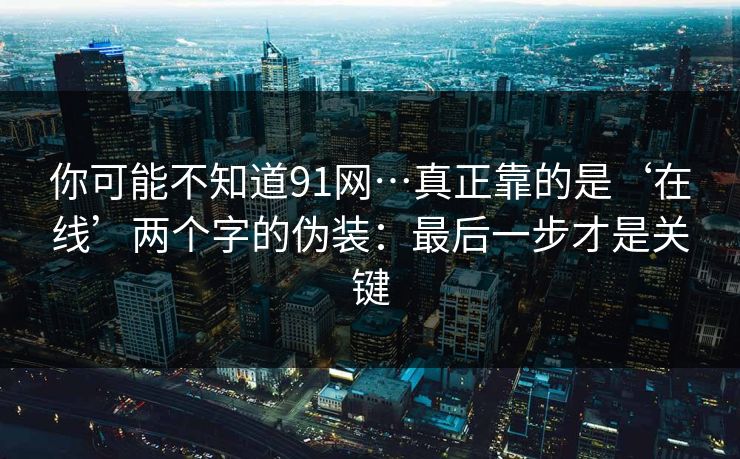 你可能不知道91网…真正靠的是‘在线’两个字的伪装:最后一步才是关键 你可能不知道91网…真正靠的是‘在线’两个字的伪装:最后一步才是关键