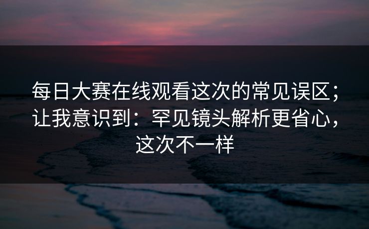 每日大赛在线观看这次的常见误区；让我意识到：罕见镜头解析更省心，这次不一样