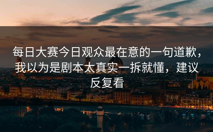 每日大赛今日观众最在意的一句道歉，我以为是剧本太真实一拆就懂，建议反复看