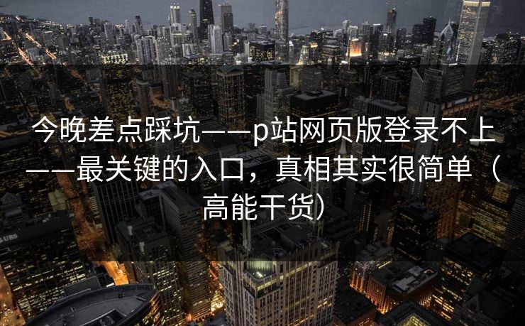 今晚差点踩坑——p站网页版登录不上——最关键的入口,真相其实很简单(高能干货) 今晚差点踩坑——p站网页版登录不上——最关键的入口,真相其实很简单(高能干货)
