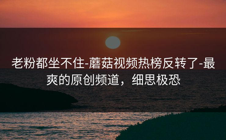 老粉都坐不住-蘑菇视频热榜反转了-最爽的原创频道,细思极恐 老粉都坐不住-蘑菇视频热榜反转了-最爽的原创频道,细思极恐