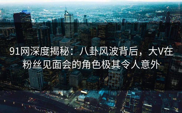 91网深度揭秘：八卦风波背后，大V在粉丝见面会的角色极其令人意外