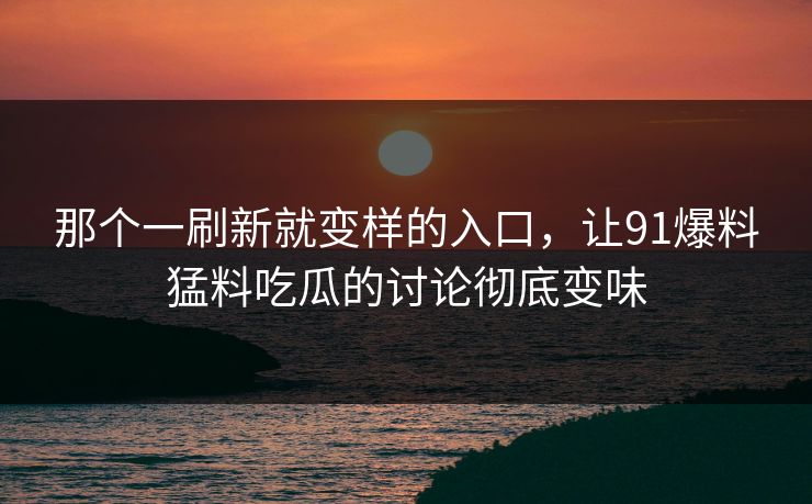 那个一刷新就变样的入口，让91爆料猛料吃瓜的讨论彻底变味