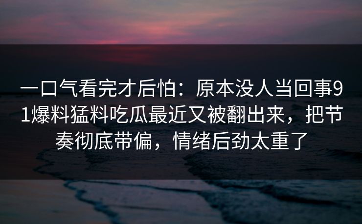一口气看完才后怕:原本没人当回事91爆料猛料吃瓜最近又被翻出来,把节奏彻底带偏,情绪后劲太重了 一口气看完才后怕:原本没人当回事91爆料猛料吃瓜最近又被翻出来,把节奏彻底带偏,情绪后劲太重了